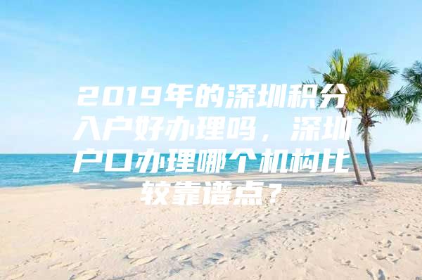 2019年的深圳积分入户好办理吗，深圳户口办理哪个机构比较靠谱点？