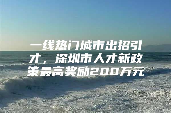 一线热门城市出招引才，深圳市人才新政策最高奖励200万元