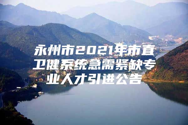 永州市2021年市直卫健系统急需紧缺专业人才引进公告