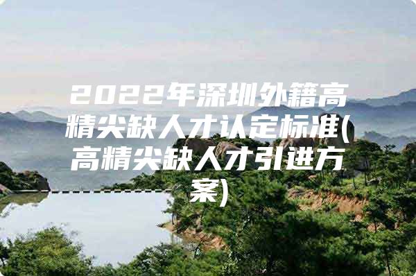 2022年深圳外籍高精尖缺人才认定标准(高精尖缺人才引进方案)