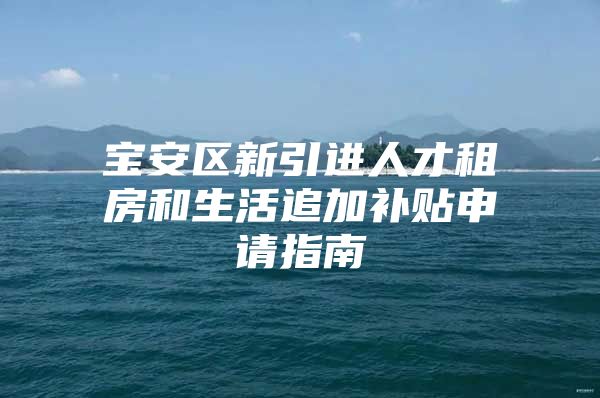 宝安区新引进人才租房和生活追加补贴申请指南