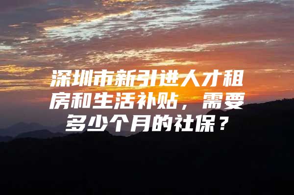 深圳市新引进人才租房和生活补贴，需要多少个月的社保？