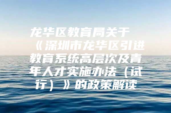 龙华区教育局关于《深圳市龙华区引进教育系统高层次及青年人才实施办法（试行）》的政策解读