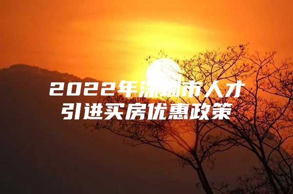 2022年深圳市人才引进买房优惠政策