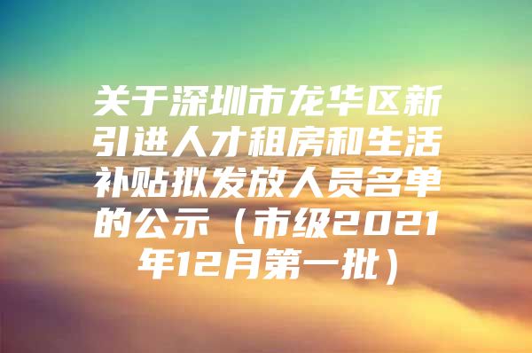 关于深圳市龙华区新引进人才租房和生活补贴拟发放人员名单的公示（市级2021年12月第一批）