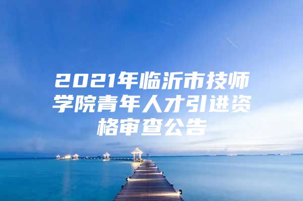 2021年临沂市技师学院青年人才引进资格审查公告