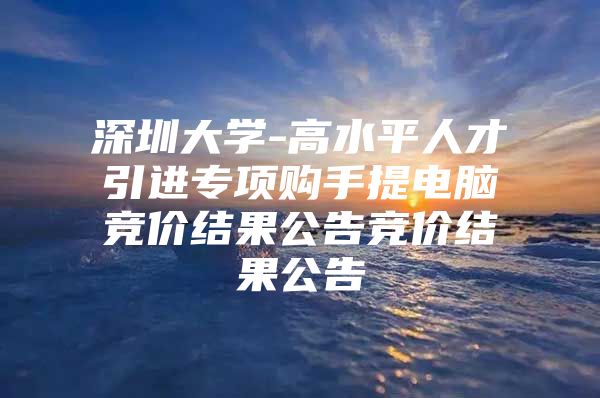 深圳大学-高水平人才引进专项购手提电脑竞价结果公告竞价结果公告