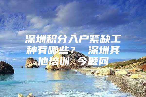 深圳积分入户紧缺工种有哪些？ 深圳其他培训 今题网