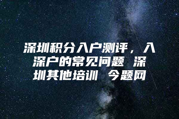 深圳积分入户测评，入深户的常见问题 深圳其他培训 今题网