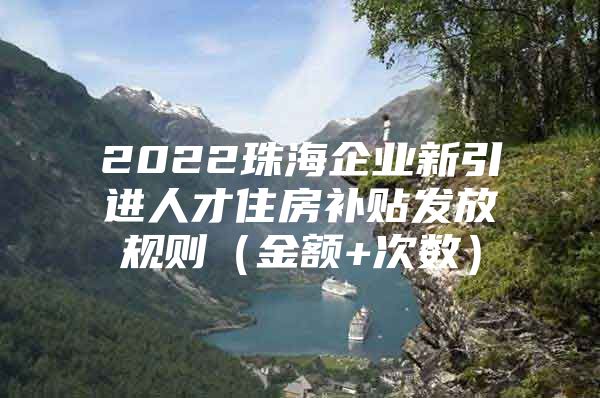 2022珠海企业新引进人才住房补贴发放规则（金额+次数）