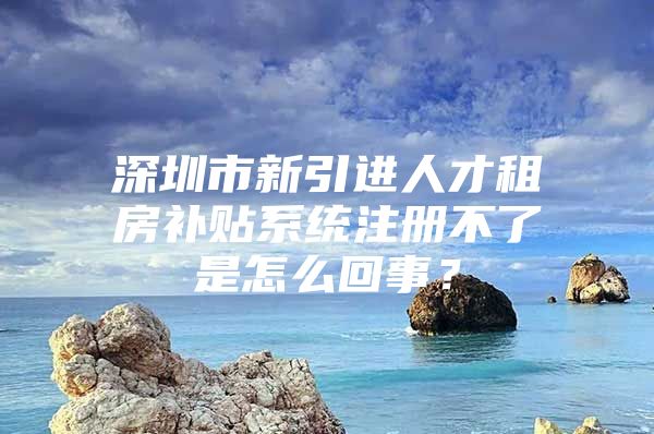 深圳市新引进人才租房补贴系统注册不了是怎么回事？