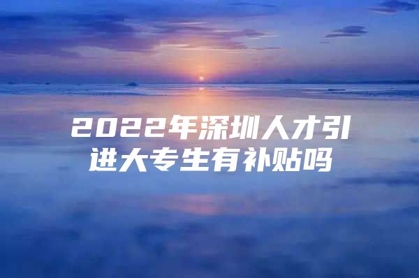 2022年深圳人才引进大专生有补贴吗