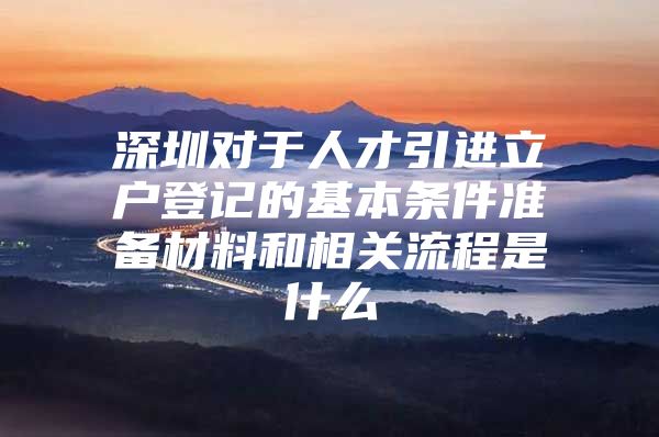 深圳对于人才引进立户登记的基本条件准备材料和相关流程是什么