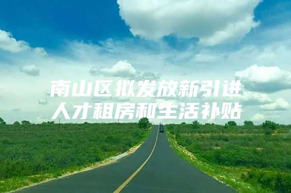 南山区拟发放新引进人才租房和生活补贴