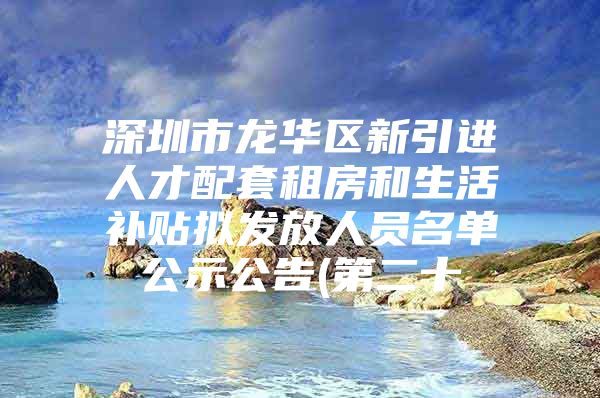 深圳市龙华区新引进人才配套租房和生活补贴拟发放人员名单公示公告(第二十