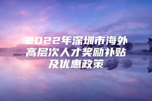 2022年深圳市海外高层次人才奖励补贴及优惠政策