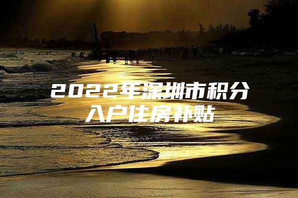 2022年深圳市积分入户住房补贴