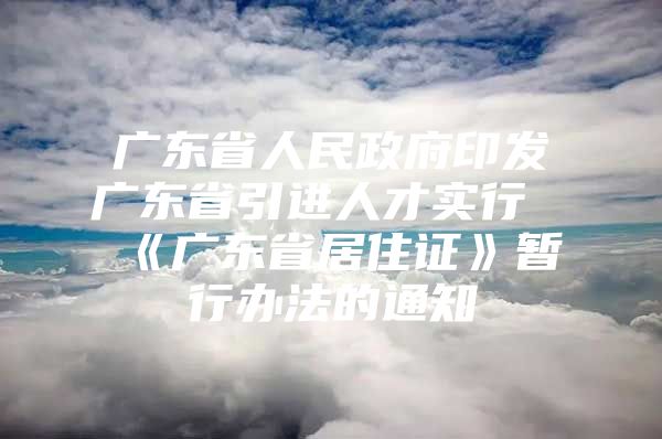 广东省人民政府印发广东省引进人才实行《广东省居住证》暂行办法的通知