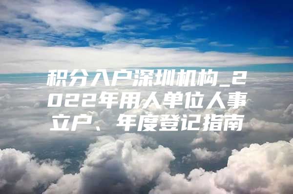 积分入户深圳机构_2022年用人单位人事立户、年度登记指南