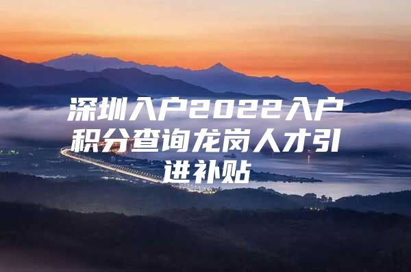 深圳入户2022入户积分查询龙岗人才引进补贴