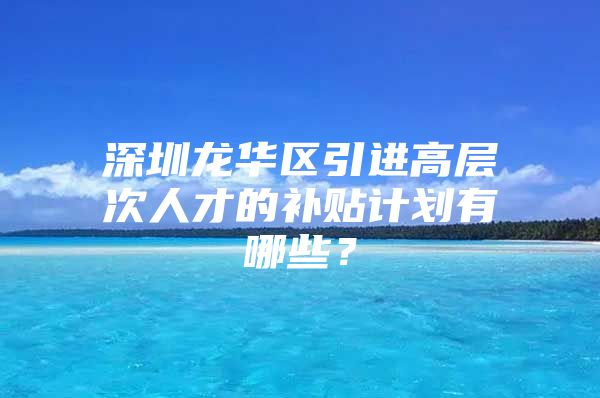 深圳龙华区引进高层次人才的补贴计划有哪些？