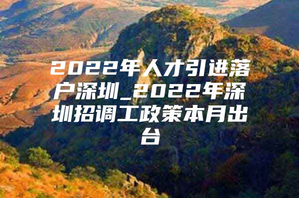 2022年人才引进落户深圳_2022年深圳招调工政策本月出台