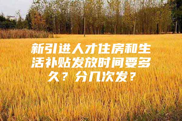 新引进人才住房和生活补贴发放时间要多久？分几次发？