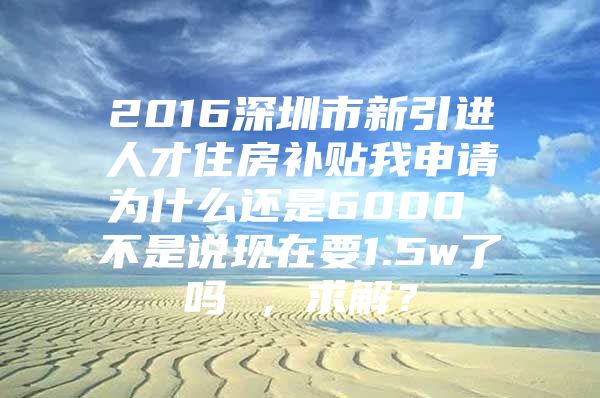 2016深圳市新引进人才住房补贴我申请为什么还是6000 不是说现在要1.5w了吗 ，求解？