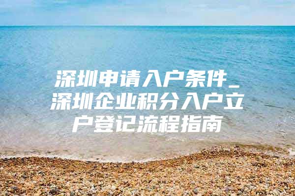 深圳申请入户条件_深圳企业积分入户立户登记流程指南