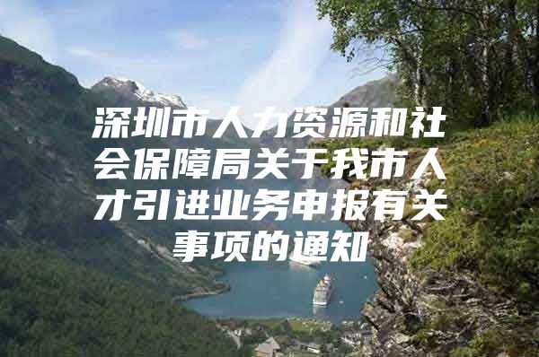 深圳市人力资源和社会保障局关于我市人才引进业务申报有关事项的通知