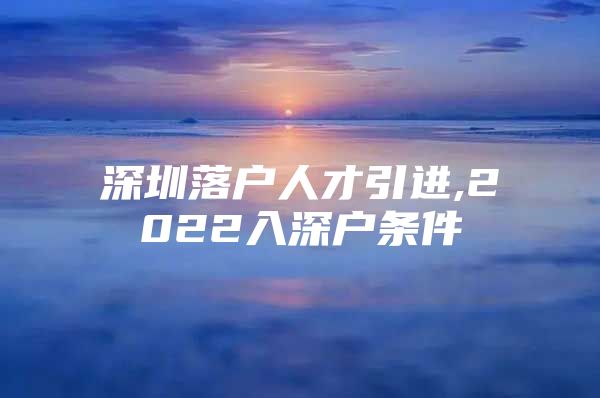 深圳落户人才引进,2022入深户条件