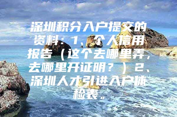 深圳积分入户提交的资料：1、个人信用报告（这个去哪里弄，去哪里开证明？）2、深圳人才引进入户体检表。