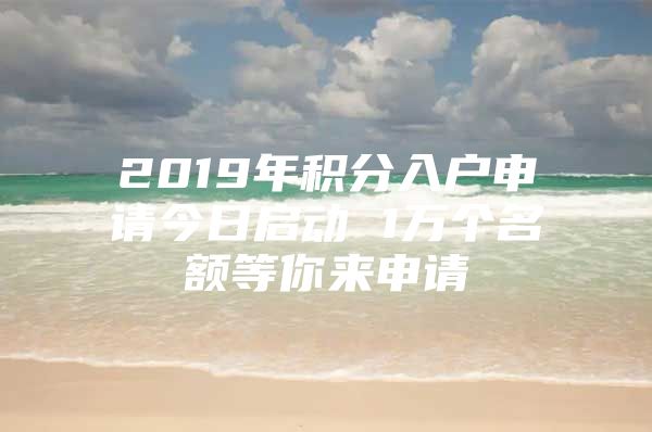 2019年积分入户申请今日启动 1万个名额等你来申请