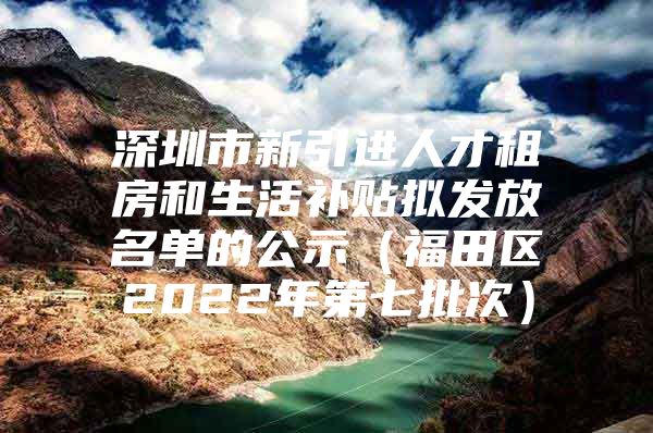 深圳市新引进人才租房和生活补贴拟发放名单的公示（福田区2022年第七批次）