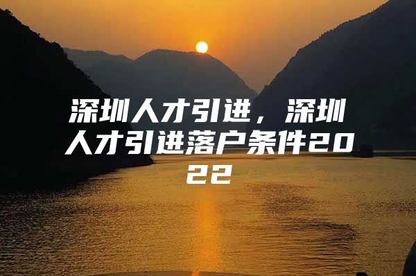 深圳人才引进，深圳人才引进落户条件2022