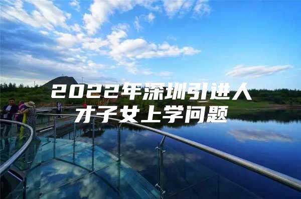 2022年深圳引进人才子女上学问题