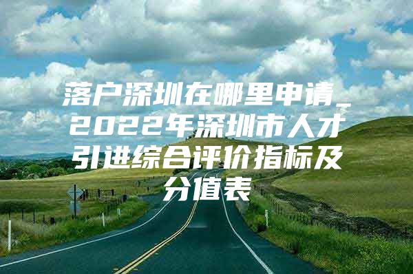 落户深圳在哪里申请_2022年深圳市人才引进综合评价指标及分值表