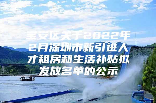 宝安区关于2022年2月深圳市新引进人才租房和生活补贴拟发放名单的公示