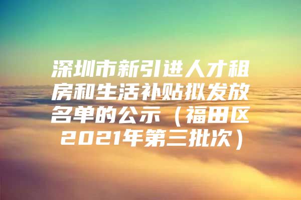 深圳市新引进人才租房和生活补贴拟发放名单的公示（福田区2021年第三批次）