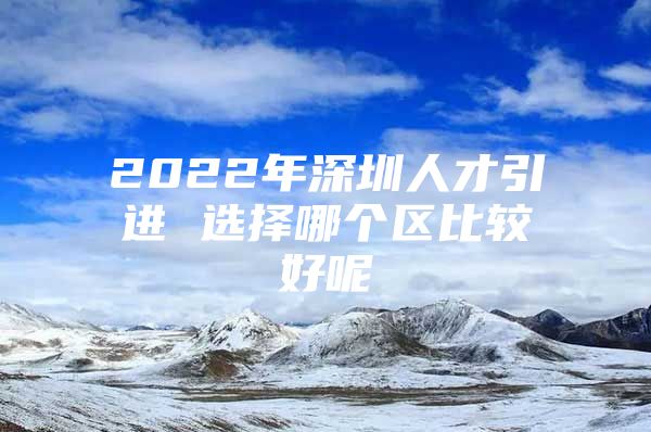 2022年深圳人才引进 选择哪个区比较好呢