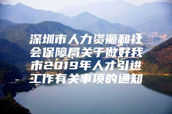 深圳市人力资源和社会保障局关于做好我市2019年人才引进工作有关事项的通知