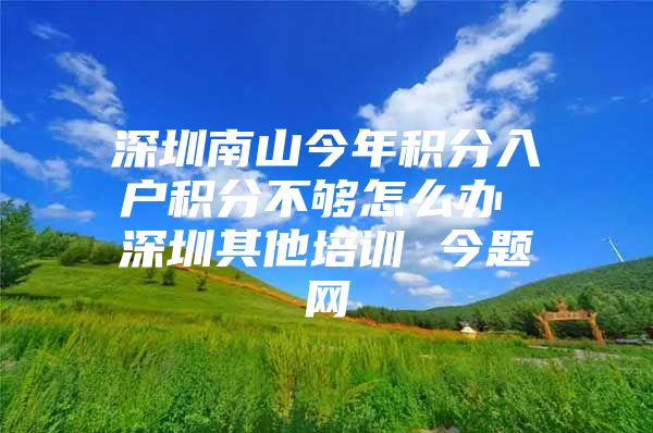 深圳南山今年积分入户积分不够怎么办 深圳其他培训 今题网