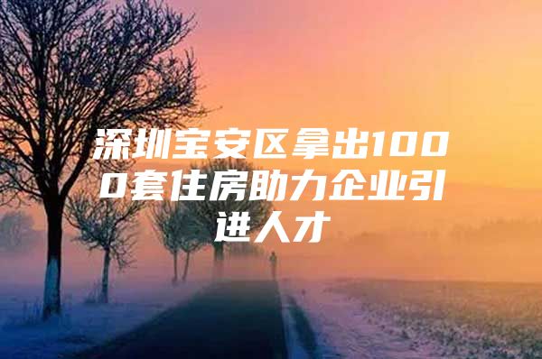 深圳宝安区拿出1000套住房助力企业引进人才