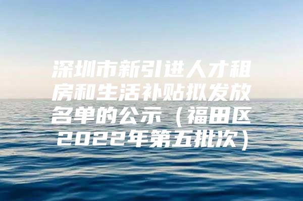 深圳市新引进人才租房和生活补贴拟发放名单的公示（福田区2022年第五批次）