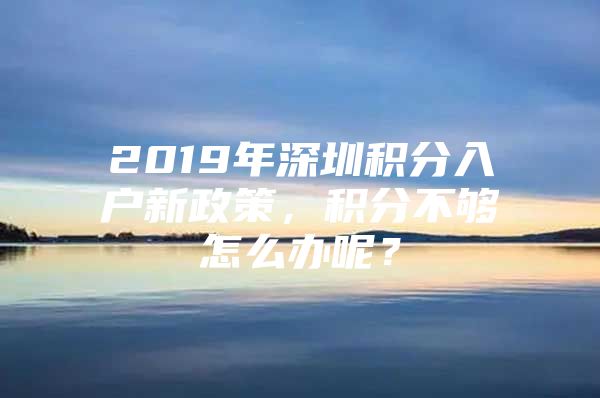 2019年深圳积分入户新政策，积分不够怎么办呢？