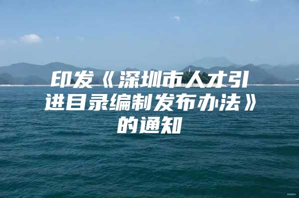 印发《深圳市人才引进目录编制发布办法》的通知