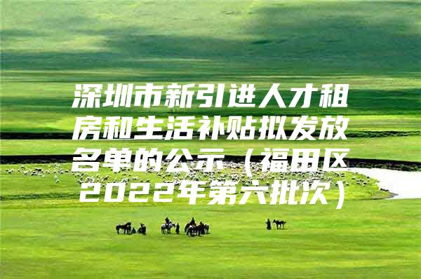 深圳市新引进人才租房和生活补贴拟发放名单的公示（福田区2022年第六批次）