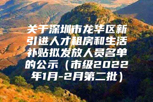 关于深圳市龙华区新引进人才租房和生活补贴拟发放人员名单的公示（市级2022年1月-2月第二批）