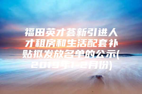 福田英才荟新引进人才租房和生活配套补贴拟发放名单的公示(2019年1-2月份)