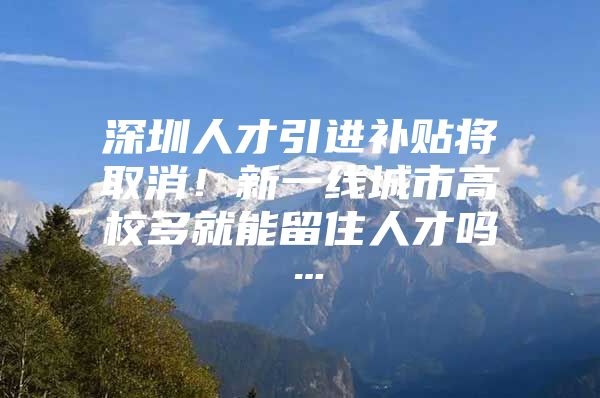 深圳人才引进补贴将取消！新一线城市高校多就能留住人才吗…